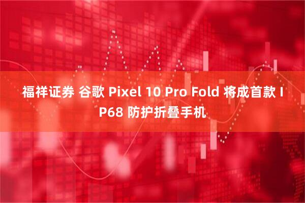 福祥证券 谷歌 Pixel 10 Pro Fold 将成首款 IP68 防护折叠手机