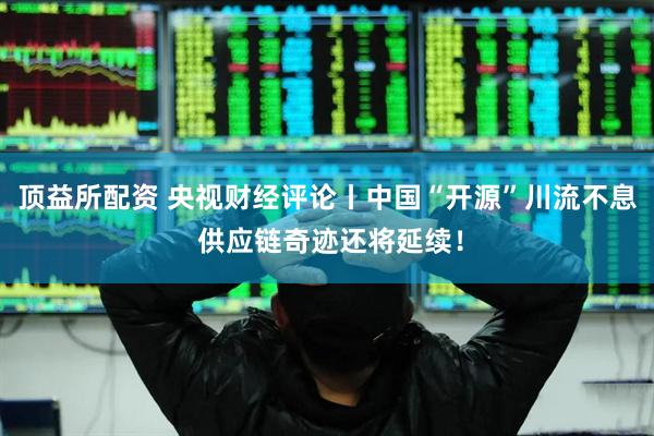 顶益所配资 央视财经评论丨中国“开源”川流不息 供应链奇迹还将延续！