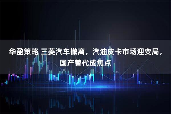 华盈策略 三菱汽车撤离，汽油皮卡市场迎变局，国产替代成焦点