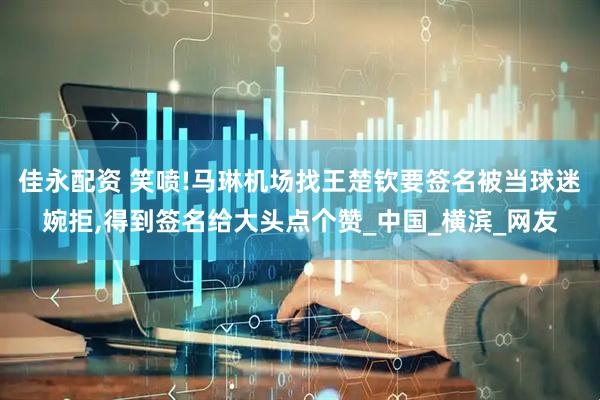 佳永配资 笑喷!马琳机场找王楚钦要签名被当球迷婉拒,得到签名给大头点个赞_中国_横滨_网友