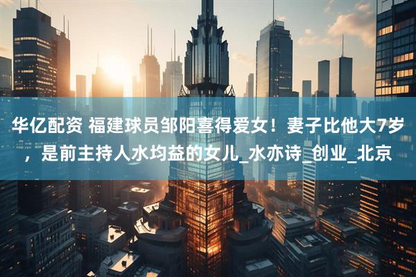 华亿配资 福建球员邹阳喜得爱女！妻子比他大7岁，是前主持人水均益的女儿_水亦诗_创业_北京