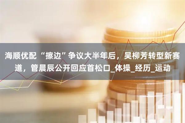 海顺优配 “擦边”争议大半年后，吴柳芳转型新赛道，管晨辰公开回应首松口_体操_经历_运动