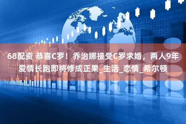 68配资 恭喜C罗！乔治娜接受C罗求婚，两人9年爱情长跑即将修成正果_生活_恋情_希尔顿