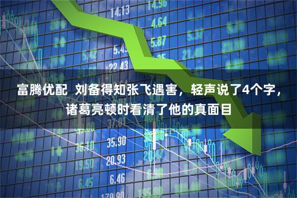 富腾优配  刘备得知张飞遇害，轻声说了4个字，诸葛亮顿时看清了他的真面目