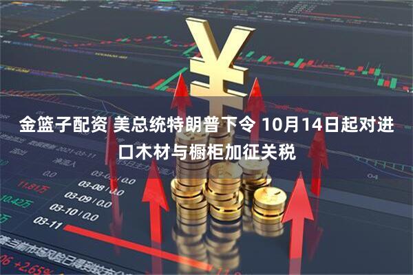 金篮子配资 美总统特朗普下令 10月14日起对进口木材与橱柜加征关税