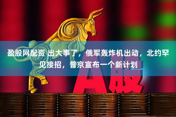 盈股网配资 出大事了，俄军轰炸机出动，北约罕见接招，普京宣布一个新计划