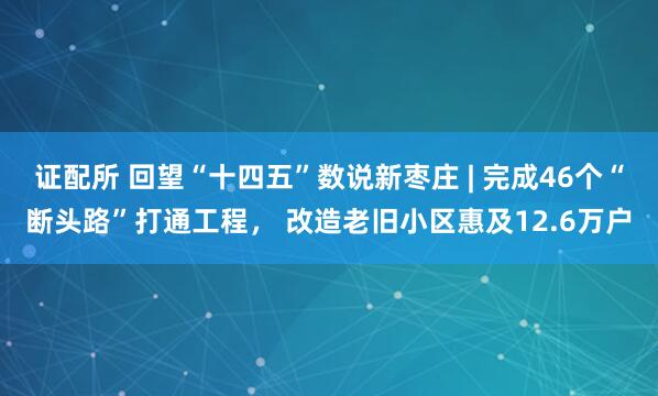 证配所 回望“十四五”数说新枣庄 | 完成46个“断头路”打通工程， 改造老旧小区惠及12.6万户