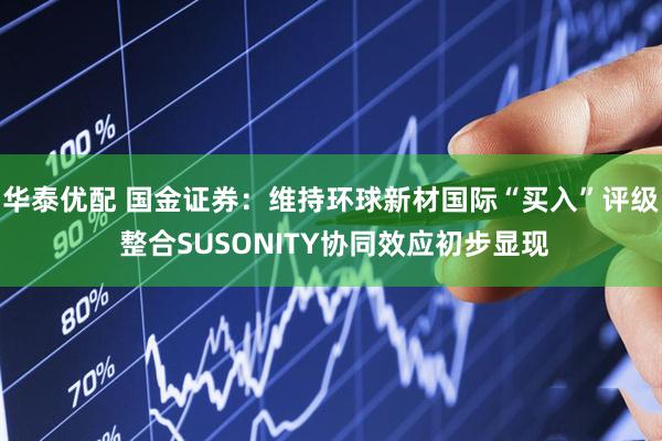 华泰优配 国金证券：维持环球新材国际“买入”评级 整合SUSONITY协同效应初步显现