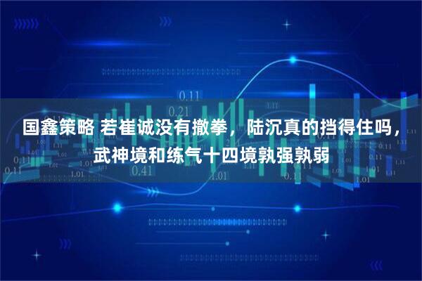 国鑫策略 若崔诚没有撤拳，陆沉真的挡得住吗，武神境和练气十四境孰强孰弱