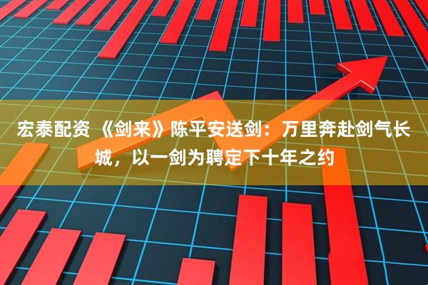 宏泰配资 《剑来》陈平安送剑：万里奔赴剑气长城，以一剑为聘定下十年之约